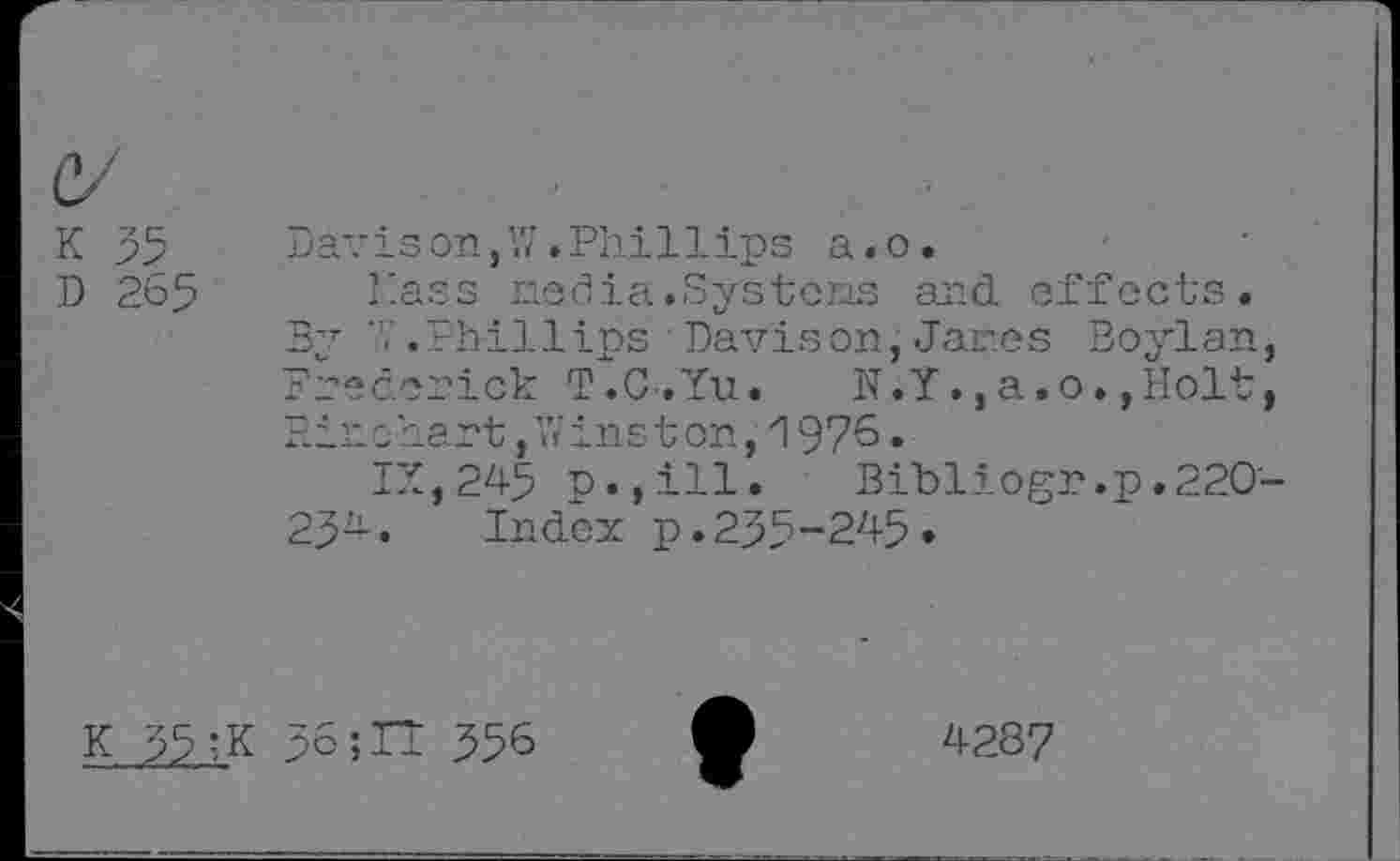 ﻿K 35
D 265
Dav is on, W .Phil 1 ips a. o.
Nass nedia.Systens and effects.
By ’7 .Phillips ■ Davison, Jar.es Boylan, Frederick T.C-.Yu. N.Y.,a.o.,Holt, Pinchart,W inst on,1976.
IX, 245 p.,ill. Bibliogr.p.220-25-• Index p.235-245»
K 35 ;K 56;IT 356
4287